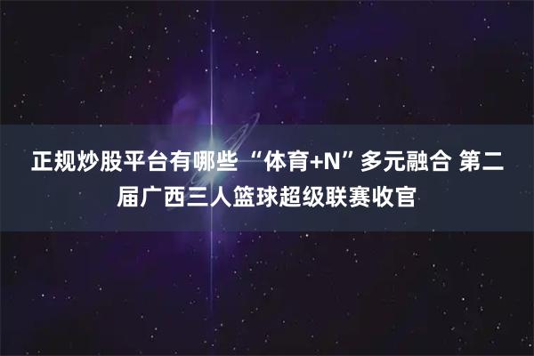 正规炒股平台有哪些 “体育+N”多元融合 第二届广西三人篮球超级联赛收官