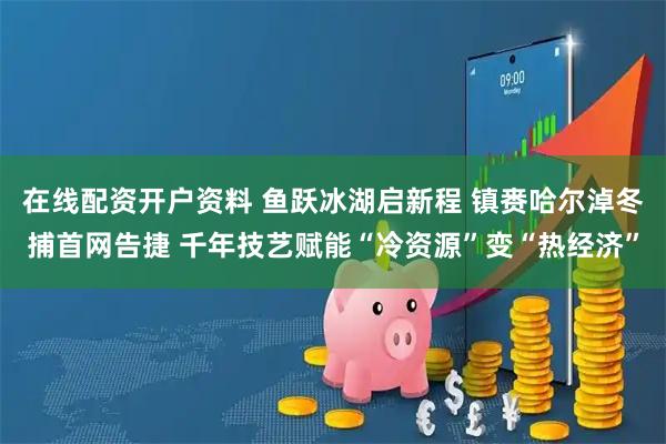 在线配资开户资料 鱼跃冰湖启新程 镇赉哈尔淖冬捕首网告捷 千年技艺赋能“冷资源”变“热经济”