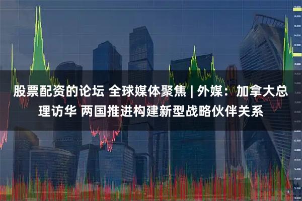 股票配资的论坛 全球媒体聚焦 | 外媒：加拿大总理访华 两国推进构建新型战略伙伴关系