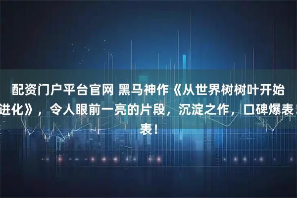 配资门户平台官网 黑马神作《从世界树树叶开始进化》，令人眼前一亮的片段，沉淀之作，口碑爆表！
