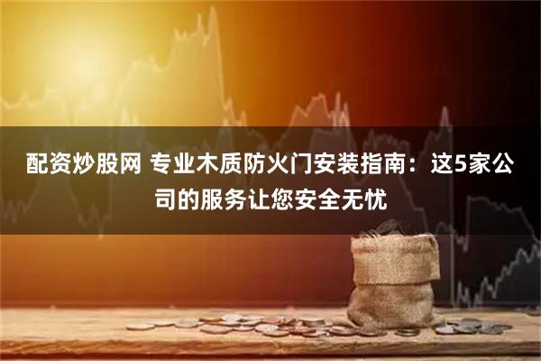配资炒股网 专业木质防火门安装指南：这5家公司的服务让您安全无忧