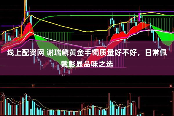 线上配资网 谢瑞麟黄金手镯质量好不好，日常佩戴彰显品味之选