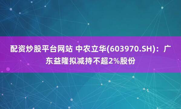 配资炒股平台网站 中农立华(603970.SH)：广东益隆拟减持不超2%股份