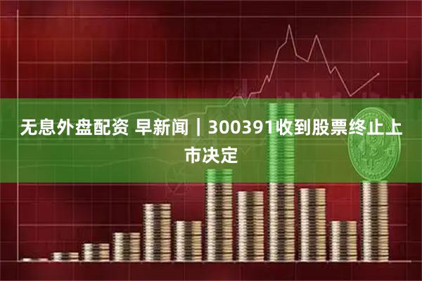 无息外盘配资 早新闻｜300391收到股票终止上市决定
