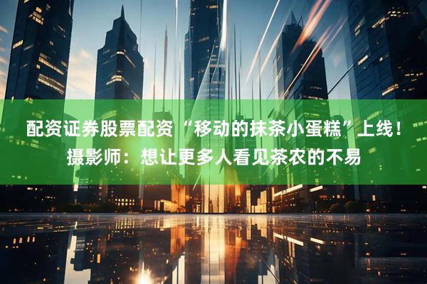 配资证券股票配资 “移动的抹茶小蛋糕”上线！摄影师：想让更多人看见茶农的不易