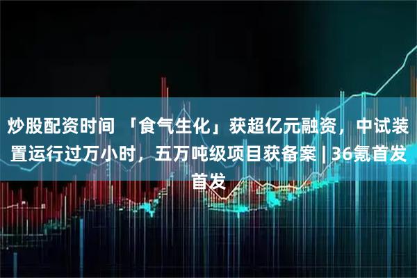 炒股配资时间 「食气生化」获超亿元融资，中试装置运行过万小时，五万吨级项目获备案 | 36氪首发