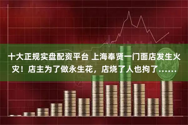十大正规实盘配资平台 上海奉贤一门面店发生火灾！店主为了做永生花，店烧了人也拘了……